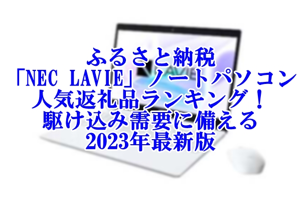 ふるさと納税「NEC LAVIE」ノートパソコン人気返礼品ランキング！駆け込み需要に備える2023年最新版