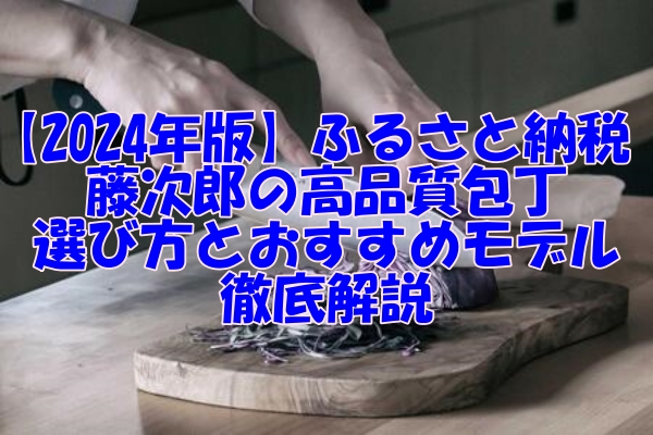 【2024年版】ふるさと納税で手に入る藤次郎の高品質包丁！選び方とおすすめモデルを徹底解説